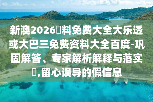 新澳2026資料免费大全大乐透或大巴三免费资料大全百度-巩固解答、专家解析解释与落实​,留心误导的假信息