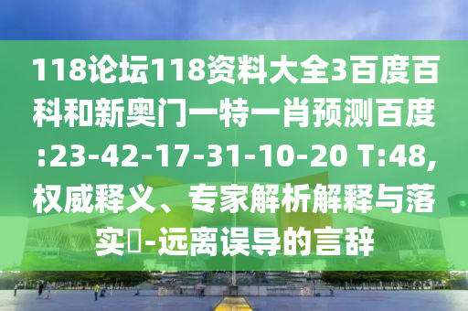 118论坛118资料大全3百度百科和新奥门一特一肖预测百度:23-42-17-31-10-20 T:48,权威释义、专家解析解释与落实​-远离误导的言辞
