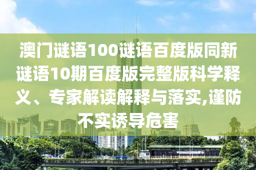 澳门谜语100谜语百度版同新谜语10期百度版完整版科学释义、专家解读解释与落实,谨防不实诱导危害