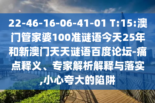 22-46-16-06-41-01 T:15:澳门管家婆100准谜语今天25年和新澳门天天谜语百度论坛-痛点释义、专家解析解释与落实,小心夸大的陷阱