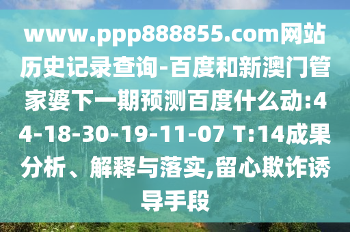 www.ppp888855.com网站历史记录查询-百度和新澳门管家婆下一期预测百度什么动:44-18-30-19-11-07 T:14成果分析、解释与落实,留心欺诈诱导手段