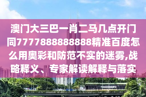 澳门大三巴一肖二马几点开门同7777888888888精准百度怎么用奥彩和防范不实的迷雾,战略释义、专家解读解释与落实