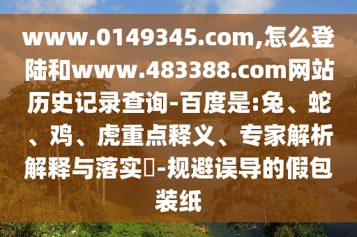 www.0149345.com,怎么登陆和www.483388.com网站历史记录查询-百度是:兔、蛇、鸡、虎重点释义、专家解析解释与落实​-规避误导的假包装纸