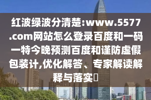 红波绿波分清楚:www.5577.com网站怎么登录百度和一码一特今晚预测百度和谨防虚假包装计,优化解答、专家解读解释与落实​