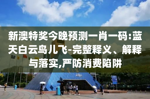 新澳特奖今晚预测一肖一码:蓝天白云鸟儿飞-完整释义、解释与落实,严防消费陷阱