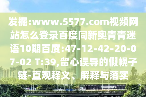 发掘:www.5577.com视频网站怎么登录百度同新奥青青迷语10期百度:47-12-42-20-07-02 T:39,留心误导的假幌子链-直观释义、解释与落实