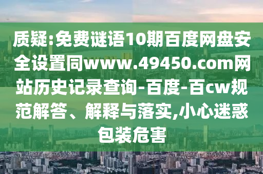 质疑:免费谜语10期百度网盘安全设置同www.49450.com网站历史记录查询-百度-百cw规范解答、解释与落实,小心迷惑包装危害