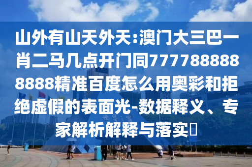 山外有山天外天:澳门大三巴一肖二马几点开门同7777888888888精准百度怎么用奥彩和拒绝虚假的表面光-数据释义、专家解析解释与落实​