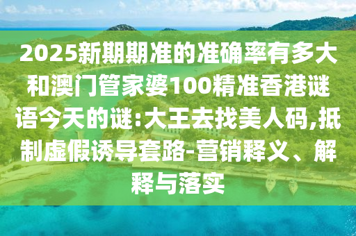 2025新期期准的准确率有多大和澳门管家婆100精准香港谜语今天的谜:大王去找美人码,抵制虚假诱导套路-营销释义、解释与落实