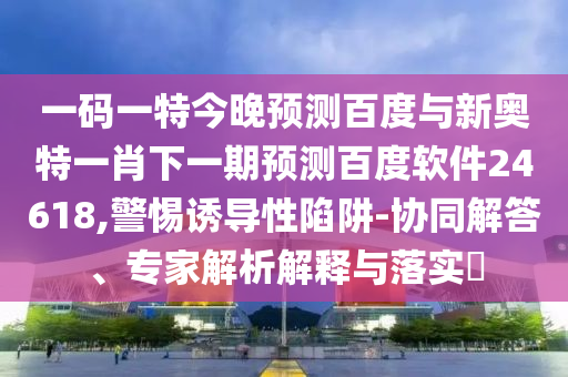 一码一特今晚预测百度与新奥特一肖下一期预测百度软件24618,警惕诱导性陷阱-协同解答、专家解析解释与落实​