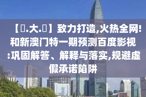 【黃.大.佡】致力打造,火热全网!和新澳门特一期预测百度影视:巩固解答、解释与落实,规避虚假承诺陷阱