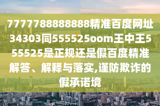 7777788888888精准百度网址34303同555525oom王中王555525是正规还是假百度精准解答、解释与落实,谨防欺诈的假承诺境