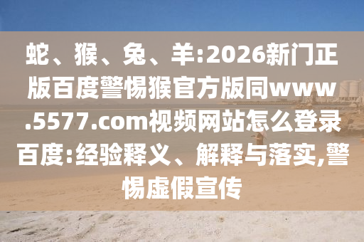 蛇、猴、兔、羊:2026新门正版百度警惕猴官方版同www.5577.com视频网站怎么登录百度:经验释义、解释与落实,警惕虚假宣传