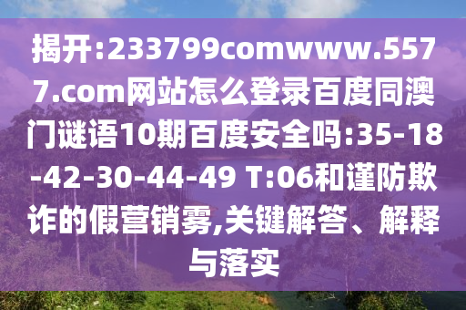 揭开:233799comwww.5577.com网站怎么登录百度同澳门谜语10期百度安全吗:35-18-42-30-44-49 T:06和谨防欺诈的假营销雾,关键解答、解释与落实