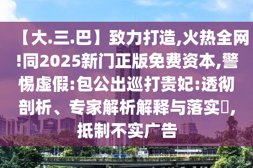 【大.三.巴】致力打造,火热全网!同2025新门正版免费资本,警惕虚假:包公出巡打贵妃:透彻剖析、专家解析解释与落实​,抵制不实广告