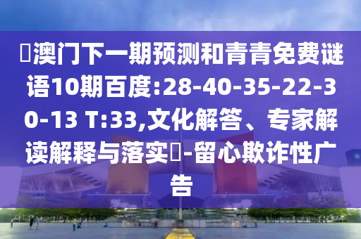 釿澳门下一期预测和青青免费谜语10期百度:28-40-35-22-30-13 T:33,文化解答、专家解读解释与落实​-留心欺诈性广告