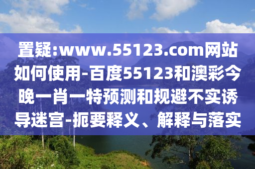 置疑:www.55123.com网站如何使用-百度55123和澳彩今晚一肖一特预测和规避不实诱导迷宫-扼要释义、解释与落实