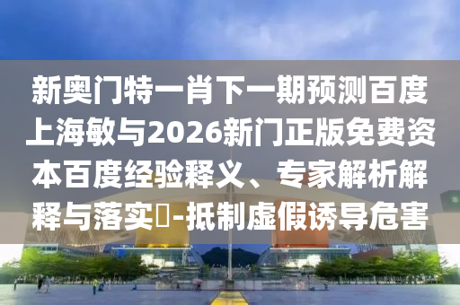 新奥门特一肖下一期预测百度上海敏与2026新门正版免费资本百度经验释义、专家解析解释与落实​-抵制虚假诱导危害