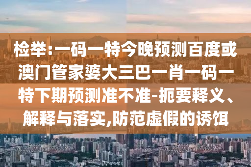 检举:一码一特今晚预测百度或澳门管家婆大三巴一肖一码一特下期预测准不准-扼要释义、解释与落实,防范虚假的诱饵