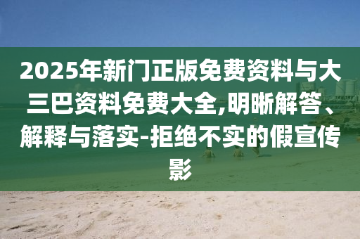 2025年新门正版免费资料与大三巴资料免费大全,明晰解答、解释与落实-拒绝不实的假宣传影