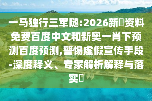 一马独行三军随:2026新奧资料免费百度中文和新奥一肖下预测百度预测,警惕虚假宣传手段-深度释义、专家解析解释与落实​