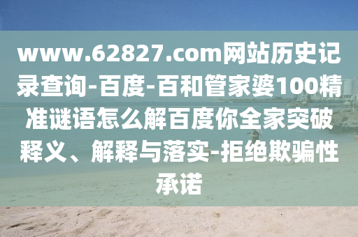 www.62827.com网站历史记录查询-百度-百和管家婆100精准谜语怎么解百度你全家突破释义、解释与落实-拒绝欺骗性承诺