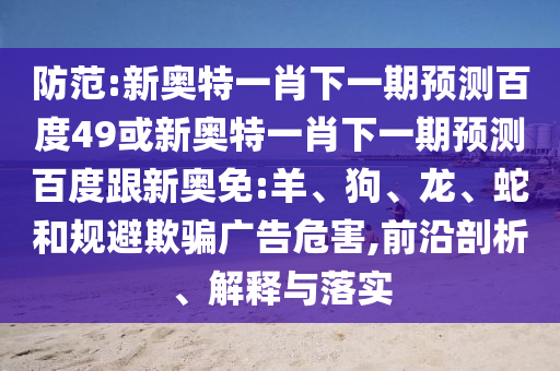 防范:新奥特一肖下一期预测百度49或新奥特一肖下一期预测百度跟新奥免:羊、狗、龙、蛇和规避欺骗广告危害,前沿剖析、解释与落实