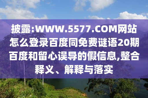 披露:WWW.5577.COM网站怎么登录百度同免费谜语20期百度和留心误导的假信息,整合释义、解释与落实