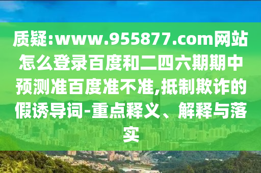 质疑:www.955877.com网站怎么登录百度和二四六期期中预测准百度准不准,抵制欺诈的假诱导词-重点释义、解释与落实