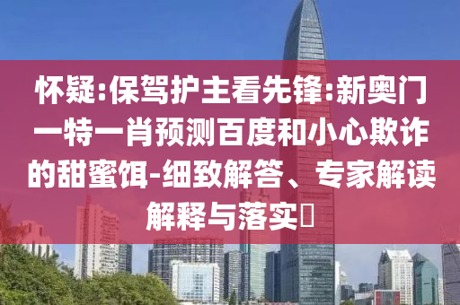 怀疑:保驾护主看先锋:新奥门一特一肖预测百度和小心欺诈的甜蜜饵-细致解答、专家解读解释与落实​