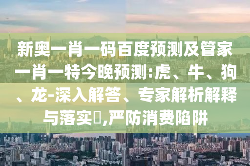新奥一肖一码百度预测及管家一肖一特今晚预测:虎、牛、狗、龙-深入解答、专家解析解释与落实​,严防消费陷阱