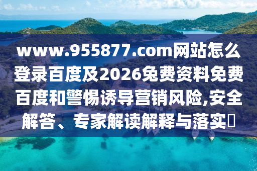 www.955877.com网站怎么登录百度及2026兔费资料免费百度和警惕诱导营销风险,安全解答、专家解读解释与落实