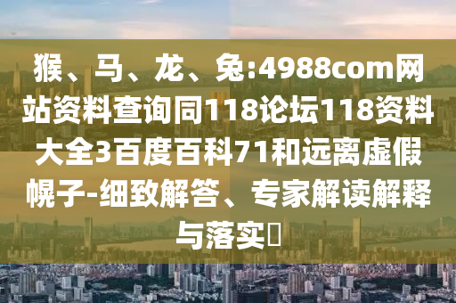 猴、马、龙、兔:4988com网站资料查询同118论坛118资料大全3百度百科71和远离虚假幌子-细致解答、专家解读解释与落实
