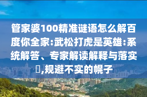 管家婆100精准谜语怎么解百度你全家:武松打虎是英雄:系统解答、专家解读解释与落实,规避不实的幌子