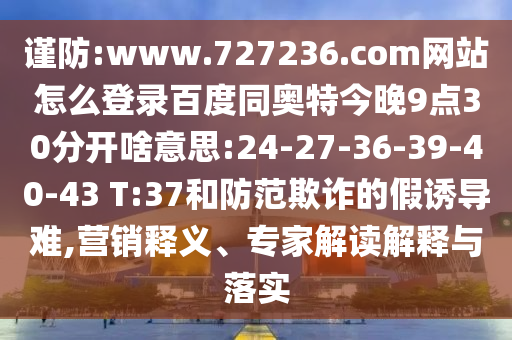谨防:www.727236.com网站怎么登录百度同奥特今晚9点30分开啥意思:24-27-36-39-40-43 T:37和防范欺诈的假诱导难,营销释义、专家解读解释与落实