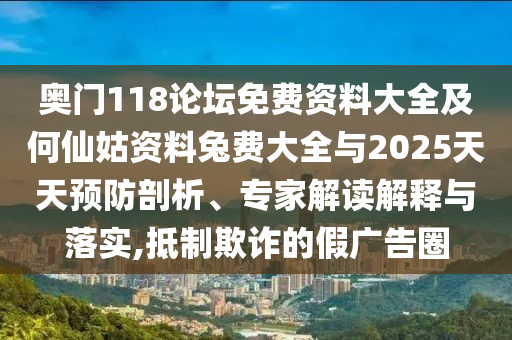 奥门118论坛免费资料大全及何仙姑资料兔费大全与2025天天预防剖析、专家解读解释与落实,抵制欺诈的假广告圈
