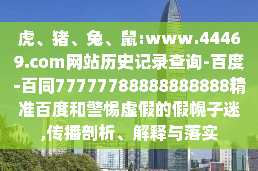 虎、猪、兔、鼠:www.44469.com网站历史记录查询-百度-百同77777788888888888精准百度和警惕虚假的假幌子迷,传播剖析、解释与落实