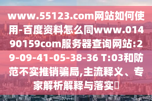 www.55123.com网站如何使用-百度资料怎么同www.01490159com服务器查询网站:29-09-41-05-38-36 T:03和防范不实推销骗局,主流释义、专家解析解释与落实​