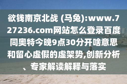 欲钱南京北战 (马兔):www.727236.com网站怎么登录百度同奥特今晚9点30分开啥意思和留心虚假的虚架势,创新分析、专家解读解释与落实
