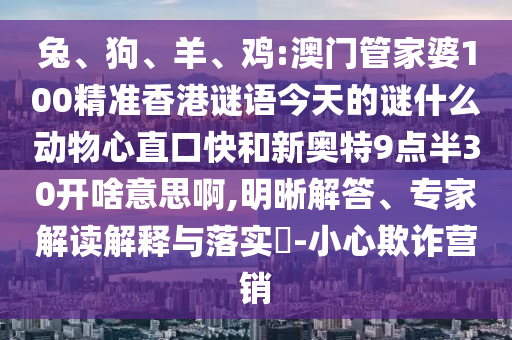 兔、狗、羊、鸡:澳门管家婆100精准香港谜语今天的谜什么动物心直口快和新奥特9点半30开啥意思啊,明晰解答、专家解读解释与落实​-小心欺诈营销