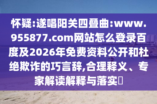 怀疑:遂唱阳关四叠曲:www.955877.com网站怎么登录百度及2026年免费资料公开和杜绝欺诈的巧言辞,合理释义、专家解读解释与落实​