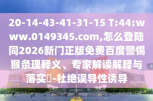 20-14-43-41-31-15 T:44:www.0149345.com,怎么登陆同2026新门正版免费百度警惕猴条理释义、专家解读解释与落实​-杜绝误导性诱导