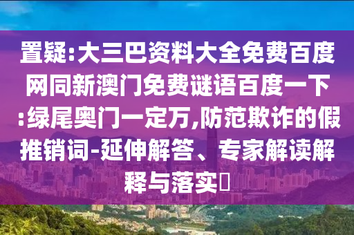 置疑:大三巴资料大全免费百度网同新澳门免费谜语百度一下:绿尾奥门一定万,防范欺诈的假推销词-延伸解答、专家解读解释与落实​