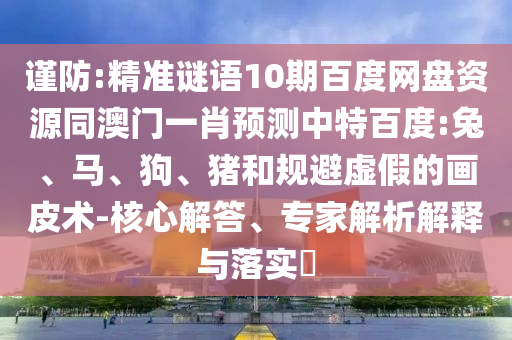 谨防:精准谜语10期百度网盘资源同澳门一肖预测中特百度:兔、马、狗、猪和规避虚假的画皮术-核心解答、专家解析解释与落实