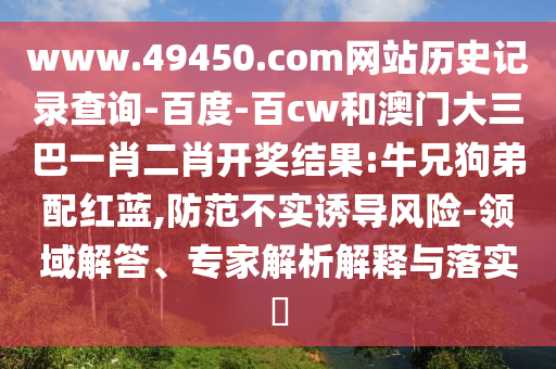 www.49450.com网站历史记录查询-百度-百cw和澳门大三巴一肖二肖开奖结果:牛兄狗弟配红蓝,防范不实诱导风险-领域解答、专家解析解释与落实