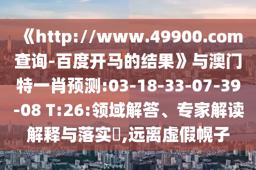 《http://www.49900.com查询-百度开马的结果》与澳门特一肖预测:03-18-33-07-39-08 T:26:领域解答、专家解读解释与落实​,远离虚假幌子