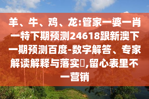 羊、牛、鸡、龙:管家一婆一肖一特下期预测24618跟新澳下一期预测百度-数字解答、专家解读解释与落实​,留心表里不一营销