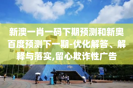 新澳一肖一码下期预测和新奥百度预测下一期-优化解答、解释与落实,留心欺诈性广告