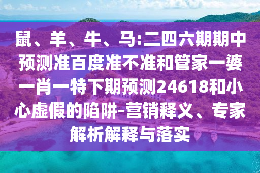 鼠、羊、牛、马:二四六期期中预测准百度准不准和管家一婆一肖一特下期预测24618和小心虚假的陷阱-营销释义、专家解析解释与落实