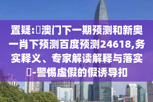 置疑:釿澳门下一期预测和新奥一肖下预测百度预测24618,务实释义、专家解读解释与落实​-警惕虚假的假诱导扣